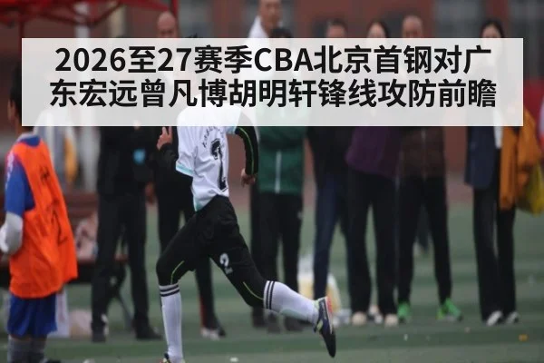 2026至27赛季CBA北京首钢对广东宏远曾凡博胡明轩锋线攻防前瞻
